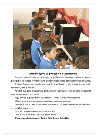 Considerações da professora alfabetizadora
    Enquanto profissionais da educação e professores, devemos utilizar a técnica
pedagógica na relação professor/aluno e não sermos apenas técnicos com nossos alunos.
    O saber floresce na simplicidade quando o professor é aberto para mudar, criar,
reinventar, fazer e refazer.
    Acredito que para alcançar um conhecimento significativo nem sempre precisamos
lutar para alcançar o impossível.
    Faço minhas as palavras de “Paulo Freire”, “mudar é difícil, mas é possível”.
    “Educar é impregnar de sentido o que fazemos a cada instante”.
    “Sempre erramos, pois somos seres inacabados.” Há sempre novos erros a cometer,
novas lições a aprender.
    Os erros cometidos são tentativas de acertos.
    Esse é um pouco do trabalho que desenvolvemos.
    Professora alfabetizadora: Regina Célia Cunha Ramaldes
 