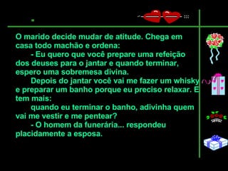 O marido decide mudar de atitude. Chega em casa todo machão e ordena:  - Eu quero que você prepare uma refeição dos deuses para o jantar e quando terminar, espero uma sobremesa divina.  Depois do jantar você vai me fazer um whisky e preparar um banho porque eu preciso relaxar. E tem mais: quando eu terminar o banho, adivinha quem vai me vestir e me pentear?  - O homem da funerária... respondeu placidamente a esposa.   