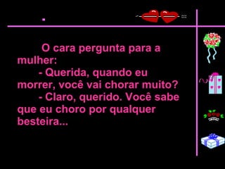 O cara pergunta para a mulher:  - Querida, quando eu morrer, você vai chorar muito?  - Claro, querido. Você sabe que eu choro por qualquer besteira...   