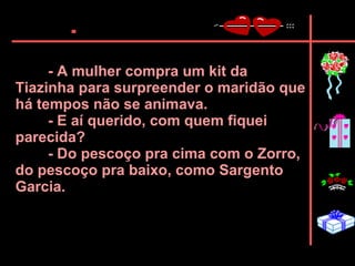 - A mulher compra um kit da Tiazinha para surpreender o maridão que há tempos não se animava.  - E aí querido, com quem fiquei parecida?  - Do pescoço pra cima com o Zorro, do pescoço pra baixo, como Sargento Garcia.   