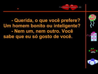- Querida, o que você prefere? Um homem bonito ou inteligente?  - Nem um, nem outro. Você sabe que eu só gosto de você.   