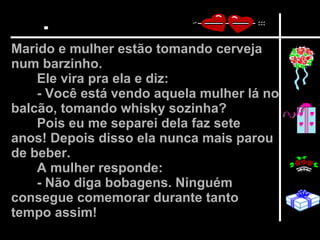 Marido e mulher estão tomando cerveja num barzinho.  Ele vira pra ela e diz:  - Você está vendo aquela mulher lá no balcão, tomando whisky sozinha?  Pois eu me separei dela faz sete anos! Depois disso ela nunca mais parou de beber.  A mulher responde:  - Não diga bobagens. Ninguém consegue comemorar durante tanto tempo assim!   