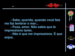 - Sabe, querida, quando você fala me faz lembrar o mar...  - Puxa, amor. Não sabia que te impressiono tanto.  - Não é que me impressione. É que enjoa.   