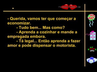 - Querida, vamos ter que começar a economizar.  - Tudo bem... Mas como?  - Aprenda a cozinhar e mande a empregada embora.  - Tá legal... Então aprenda a fazer amor e pode dispensar o motorista.   