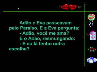 Adão e Eva passeavam pelo Paraíso. E a Eva pergunta:  - Adão, você me ama?  E o Adão, resmungando:  - E eu lá tenho outra escolha?   