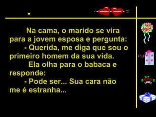 Na cama, o marido se vira para a jovem esposa e pergunta:  - Querida, me diga que sou o primeiro homem da sua vida.  Ela olha para o babaca e responde:  - Pode ser... Sua cara não me é estranha...   