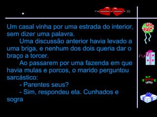 Um casal vinha por uma estrada do interior, sem dizer uma palavra.  Uma discussão anterior havia levado a uma briga, e nenhum dos dois queria dar o braço a torcer.  Ao passarem por uma fazenda em que havia mulas e porcos, o marido perguntou sarcástico:  - Parentes seus?  - Sim, respondeu ela. Cunhados e sogra   