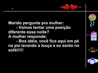 Marido pergunta pra mulher:  - Vamos tentar uma posição diferente essa noite?  A mulher responde:  - Boa idéia, você fica aqui em pé na pia lavando a louça e eu sento no sofá!!!!!   