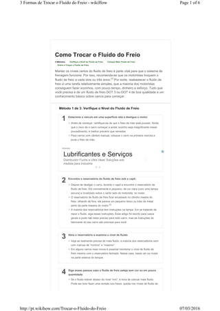 Como Trocar o Fluido do Freio
3 Métodos: Verifique o Nível do Fluido de Freio Coloque Mais Fluido de Freio
Drene e Troque o Fluido de Freio
Manter os níveis certos do fluido de freio é parte vital para que o sistema de
frenagem funcione. Por isso, recomenda-se que os motoristas troquem o
fluido de freio a cada dois ou três anos.[1]
Por sorte, reabastecer o fluido de
freio é uma tarefa relativamente simples, que a maioria dos motoristas
conseguem fazer sozinhos, com pouco tempo, dinheiro e esforço. Tudo que
você precisa é de um fluido de freio DOT 3 ou DOT 4 de boa qualidade e um
conhecimento básico sobre carros para começar.
1 Estacione o veículo em uma superfície reta e desligue o motor.
Anúncio
• Antes de começar, certifique-se de que o freio de mão está puxado. Ainda
que o risco de o carro começar a andar sozinho seja insignificante nesse
procedimento, é melhor prevenir que remediar.
• Para carros com câmbio manual, coloque o carro na primeira marcha e
puxe o freio de mão.
Lubrificantes e Serviços
Distribuidor Fuchs e Ultra clean Soluções sob
medida para Industria
2 Encontre o reservatório do fluido de freio sob o capô.
• Depois de desligar o carro, levante o capô e encontre o reservatório de
fluido de freio. Ele normalmente é pequeno, de cor clara (com uma tampa
escura) e localizado sobre o canto lado do motorista, no motor.
• O reservatório de fluido de freio ficar encaixado no cilindro mestre do
freio: olhando de fora, ele parece um pequeno bloco ou tubo de metal
perto da parte traseira do motor.[2]
• A maioria dos reservatórios tem instruções na tampa. Em se tratando de
repor o fluido, siga essas instruções. Esse artigo foi escrito para casos
gerais e pode não estar preciso para todo carro, mas as instruções do
fabricante do seu carro são precisas para você.
3 Abra o reservatório e examine o nível de fluido.
• Veja se realmente precisa de mais fluido: a maioria dos reservatórios vem
com marcas de “mínimo” e “máximo”.
• Em alguns carros mais novos é possível monitorar o nível de fluido de
freio mesmo com o reservatório fechado. Nesse caso, basta ver os níveis
na parte externa do tanque.
4 Siga esses passos caso o fluido de freio esteja sem cor ou em pouca
quantidade.
• Se o fluido estiver abaixo do nível “mín”, é hora de colocar mais fluido.
Pode ser bom fazer uma revisão nos freios: queda nos níveis de fluido de
Método 1 de 3: Verifique o Nível do Fluido de Freio
Page 1 of 63 Formas de Trocar o Fluido do Freio - wikiHow
07/03/2016http://pt.wikihow.com/Trocar-o-Fluido-do-Freio
 