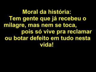 Moral da história:   Tem gente que já recebeu o milagre, mas nem se toca,  pois só vive pra reclamar ou botar defeito em tudo nesta vida!   
