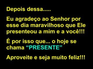Depois dessa..... Eu agradeço ao Senhor por esse dia maravilhoso que Ele presenteou a mim e a você!!! É por isso que... o hoje se chama  “PRESENTE” Aproveite e seja muito feliz!!! 