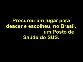 Procurou um lugar para descer e escolheu, no Brasil,  um Posto de Saúde   do SUS. 