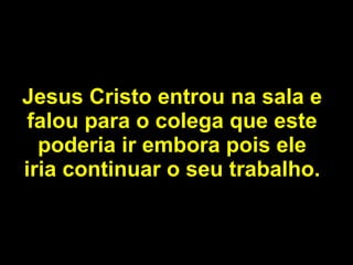 Jesus Cristo entrou na sala e falou para o colega que este poderia ir embora pois ele iria continuar o seu trabalho. 