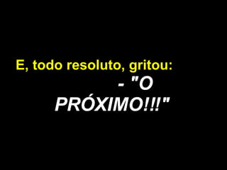 E, todo resoluto, gritou:  - "O PRÓXIMO!!!" 