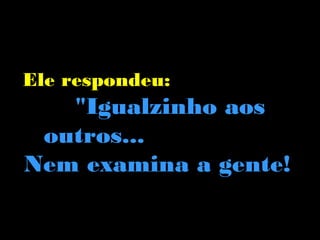 Ele respondeu:
   "Igualzinho aos
 outros...
Nem examina a gente!
 