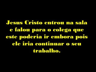 Jesus Cristo entrou na sala
 e falou para o colega que
este poderia ir embora pois
  ele iria continuar o seu
          trabalho.
 