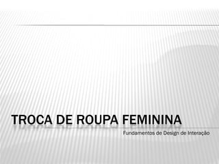 TROCA DE ROUPA FEMININA
               Fundamentos de Design de Interação
 