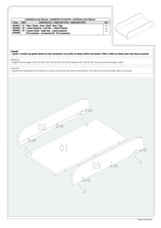 LEGENDA DAS PEÇAS - LEGENDS OF PARTS - LEYENDA DE PIEZAS
  COD... REF.               DESCRIÇÃO - DESCRIPTION - DESCRIPCIÓN                                               QT.
  4004001 01 Base / Tampo - Base / Shelf - Base / Tapa                                                            01
  4004002 02 Lateral Esquerda - Left Side - Lateral Derecho                                                       01
  4004003 03 Lateral Direita - Right Side - Lateral Isquierdo                                                     01
  4004098     Kit Acessórios - Accessories Kit - Kit Accessorios




Atenção!
- Apoiar o trocador nas grades laterais do berço encaixando com auxilio do rebaixo inferior das laterais. Utilize o feltro no rebaixo para evitar danos na pintura.

Attention!
- Support the exchanger in the crib side rails with the aid of the lower lateral recess. Use felt the recess to prevent damage to paint.

Atención!
- Apoyar en el cambiador de los carriles en la cuna con la ayuda del receso lateral inferior. Use feltro el receso para evitar daños a la pintura.




                                                                                        A+B


                                                                                          C
                                02                   A+B


                    A+B

                                                          01                                                                                          A+B
                      C
                                                                                                                                                       C
                                                                                                 03                    A+B


                                                                                      A+B

                                                                                       C




                                                                                                                                                     Fabiano (43) 9915-8184
 