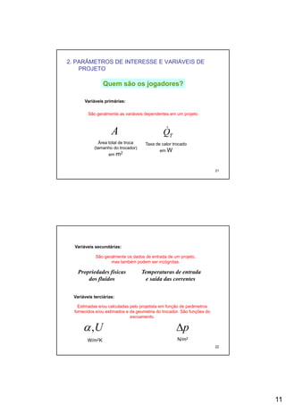 11
2. PARÂMETROS DE INTERESSE E VARIÁVEIS DE
PROJETO
Quem são os jogadores?Quem são os jogadores?
A TQ&
Variáveis primárias:
São geralmente as variáveis dependentes em um projeto
21
TQ
Área total de troca
(tamanho do trocador)
em m2
Taxa de calor trocado
em W
Variáveis secundárias:
São geralmente os dados de entrada de um projeto,
mas também podem ser incógnitas.
Propriedades físicas
dos fluidos
Temperaturas de entrada
e saída das correntes
Variáveis terciárias:
Estimadas e/ou calculadas pelo projetista em função de parâmetros
fornecidos e/ou estimados e da geometria do trocador São funções do
22
fornecidos e/ou estimados e da geometria do trocador. São funções do
escoamento.
U,α pΔ
W/m2K N/m2
 