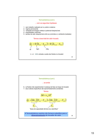 13
Termodinâmica (cont.)
... com as seguintes hipóteses:
1. sem trabalho realizado por ou sobre o sistema
2. regime permanente
3 variações de energia cinética e potencial desprezíveis
( ) ( )inoutoutinT hhMhhMQ ,2,22,1,11 −=−= &&&
3. variações de energia cinética e potencial desprezíveis
4. propriedades uniformes
5. perdas de calor desprezíveis entre as correntes e o ambiente (isoladas)
Temos a taxa total de calor trocado:
25
,,,,
W kg/s J/kg
in, out entrada e saída dos fluidos no trocador
Termodinâmica (cont.)
... se ainda
6. os fluidos não experimentam mudança de fase ao longo do trocador
7. seus calores específicos são aproximadamente constantes
( )( ) ( ) ( )inoutpoutinpT TTcMTTcMQ ,2,22,1,11
−=−= &&&
Temos:
Tch pΔ=Δ
26
1C&
2C&
“taxas de capacidade térmica (ou calorífica)”
A Termodinâmica sozinha não fornece subsídios para oA Termodinâmica sozinha não fornece subsídios para o
dimensionamentodimensionamento do trocador de calordo trocador de calor
 