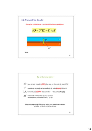 14
3.2. Transferência de calor
( ) **
dATTUQ&δ
Equação fundamental - Lei de resfriamento de Newton
( )21 dATTUQ −=δ
1
2Q&δ
27
1
*
dA
onde...
Eq. fundamental (cont.)
Q&δ taxa de calor trocado LOCAL (ou seja, no elemento de área) [W]
*
U coeficiente GLOBAL de transferência de calor LOCAL [W/m2.K]
21,TT temperaturas LOCAIS das correntes 1 e 2 (quente e fria) [K]
*
dA incremento infinitesimal de área de troca
(de referência consistente com ) [m2]*
U
28
Integrando a equação diferencial acima com respeito a qualquer
uma das variáveis primárias, temos:
 