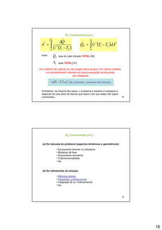 15
( )∫ −
=
TQ
TTU
Q
A
&
&
0 21
*
* δ
( )∫ −=
TA
T dATTUQ
0
*
21
*&
Eq. fundamental (cont.)
onde:
TQ& taxa de calor trocado TOTAL [W]
Um método de cálculo ou de projeto deve propor, em última análise,
um procedimento através do qual a equação acima pode
ser integrada.
TA área TOTAL [m2]
29
Entretanto, na maioria dos casos, o problema a resolver é complexo e
depende de uma série de fatores que fazem com que estes não sejam
conhecidos...
Se e são conhecidos, o problema está resolvido...
*
U( )21 TT −
(a) Da natureza do problema (aspectos dinâmicos e geométricos):
• Escoamento laminar ou turbulento
• Mudança de fase
Eq. fundamental (cont.)
• Mudança de fase
• Escoamento transiente
• Tridimensionalidade
• etc.
(b) Do refinamento da solução:
• Métodos globais
30
g
• Integração unidimensional
• Integração Bi ou Tridimensional
• etc.
 