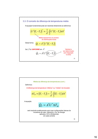 16
3.3. O conceito de diferença de temperaturas média
A equação fundamental pode ser resolvida diretamente se definirmos:
( ) ( )∫ −≡− *
21
**
21
* 1
dATTUTTU ( ) ( )∫≡
*
21*21
A
dATTU
A
TTU
Média espacial de um produto
de distribuições locais
Desta forma:
( )21
**
TTUAQT −=&
31
Se for UNIFORME em :*
U
*
A
( )21
**
TTUAQT −=&
Variável a
ser determinada
sob integração
na área
Definimos:
( ) ( )∫
1
A diferença de temperatura “efetiva” ou “média” do trocador
Média da diferença de temperaturas (cont.)
( ) ( )∫ −=−≡Δ
*
*
21*21
1
A
M dATT
A
TTT
A equação:
MT TUAQ Δ= **&
32
será resolvida analiticamente para duas configurações básicas de
trocadores de calor, utilizando a Eq. da energia
aplicada a VC’s infinitesimais
em cada corrente
 