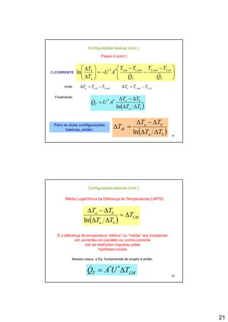 21
Passo 4 (cont.)
Configurações básicas (cont.)
C-CORRENTE
⎟⎟
⎞
⎜⎜
⎛ −
−
−
−=⎟⎟
⎞
⎜⎜
⎛ Δ inoutoutinb
TTTT
AU
T
&&
,2,2,1,1**
ln ⎟⎟
⎠
⎜⎜
⎝
⎟⎟
⎠
⎜⎜
⎝ Δ TTa QQ
AU
T
ln
outina TTT ,2,1 −=Δ inoutb TTT ,2,1 −=Δonde:
Finalmente:
( )b
ba
T
TT
TT
AUQ
ΔΔ
Δ−Δ
=
ln
**&
41
( )ba TT ΔΔln
( )ba
ba
M
TT
TT
T
ΔΔ
Δ−Δ
=Δ
ln
Para as duas configuraçõesPara as duas configurações
básicas, então:básicas, então:
Média Logarítmica da Diferença de Temperaturas (LMTD)
Configurações básicas (cont.)
ba
T
TT
Δ
Δ−Δ
( ) LM
ba
ba
T
TT
Δ=
ΔΔln
É a diferença de temperatura “efetiva” ou “média” dos trocadores
em correntes em paralelo ou contra-corrente
sob as restrições impostas pelas
hi ót i i i i
42
hipóteses iniciais
LMT TUAQ Δ= **&
Nesses casos, a Eq. fundamental de projeto é então:
 