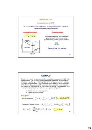 24
Observações (cont.)
Limitações do uso da LMTD
O uso da LMTD como a diferença de temperatura efetiva é limitado
pelas hipóteses feitas inicialmente!
Outra limitação:Outra limitação:Limitação principal:Limitação principal:
const.*
≠U Teoria válida somente para trocadores
puramente em contra-corrente ou
puramente em paralelo (passe simples).
47
Fatores de correção...Fatores de correção...
EXEMPLOEXEMPLO
Considere um trocador de calor casco-e-tubos nos quais os tubos possuem 0,0254 m de
diâmetro externo. Este trocador é utilizado para resfriar uma solução de 95% de álcool
etílico (calor específico igual a 3810 J/kg.K) de 66oC a 42oC, escoando a uma vazão de
6.93 kg/s. O fluido refrigerante é água (calor específico igual a 4187 J/kg.K) disponível a
10oC e 6.3 kg/s. O trocador possui 72 tubos e o coeficiente global de transferência de
calor baseado na área externa de um tubo é igual a 568 W/m2 K Calcule a área de trocacalor baseado na área externa de um tubo é igual a 568 W/m2.K. Calcule a área de troca
e o comprimento do trocador para cada uma das seguintes configurações:
a. Trocador com correntes em paralelo
b. Trocador em contra-corrente
Solução:Solução:
Taxa de calor trocado ( )outinpT TTcMQ ,1,111 −= && W107,633 3
×=TQ&
48
Temperatura de saída da água: ( ) ( )inoutpoutinp TTcMTTcM ,2,222,1,111 −=− &&
( )outin
p
p
inout TT
cM
cM
TT ,1,1
22
11
,2,2 −+=
&
&
C34o
,2 =outT
 