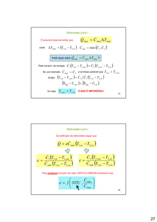 27
( )21min ,min CCC &&& =
maxminmax TCQ Δ= &&
onde: ( )inin TTT ,2,1max −=Δ
Efetividade (cont.)
É possível observar então que:
POR QUE NÃO maxmaxmax TCQ Δ= && ?
Pela conserv. da energia: ( ) ( )inoutoutin TTCTTC ,2,22,1,11 −=− &&
Se, por exemplo, 2max CC && = e se fosse possível que outin TT ,2,1 =
53
Então: ( ) ( )ininoutin TTCCTT ,2,112,1,1 −=− &&
( ) ( )ininoutin TTTT ,2,1,1,1 −>−
Ou seja: inout TT ,2,1 < O QUE É IMPOSSÍVEL!O QUE É IMPOSSÍVEL!
Efetividade (cont.)
Da definição da efetividade segue que
( )inin TTCQ ,2,1min −= && ε
( )
( )inin
outin
TTC
TTC
,2,1min
,1,11
−
−
= &
&
ε
( )
( )inin
inout
TTC
TTC
,2,1min
,2,22
−
−
= &
&
ε
54
Para qualquer trocador de calor, KAYS & LONDON mostraram que
⎟⎟
⎠
⎞
⎜⎜
⎝
⎛
=
max
min
,
C
C
NTUf &
&
ε
 
