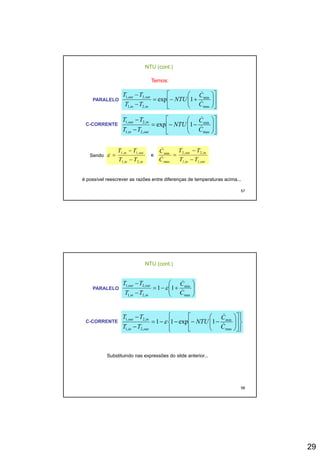 29
NTU (cont.)
Temos:
PARALELO ⎥
⎦
⎤
⎢
⎣
⎡
⎟⎟
⎠
⎞
⎜⎜
⎝
⎛
+−=
− min,2,1
1exp
C
C
NTU
TT
TT outout
&
&
C-CORRENTE
⎦⎣
⎟
⎠
⎜
⎝− max,2,1 CTT inin
⎥
⎦
⎤
⎢
⎣
⎡
⎟⎟
⎠
⎞
⎜⎜
⎝
⎛
−−=
−
−
max
min
,2,1
,2,1
1exp
C
C
NTU
TT
TT
outin
inout
&
&
ti TT 11 − it TTC 22i
−&
57
Sendo
inin
outin
TT
TT
,2,1
,1,1
−
=ε e
outin
inout
TT
TT
C
C
,1,1
,2,2
max
min
−
=
&
é possível reescrever as razões entre diferenças de temperaturas acima...
NTU (cont.)
PARALELO ⎟⎟
⎠
⎞
⎜⎜
⎝
⎛
+−=
−
−
max
min
,2,1
,2,1
11
C
C
TT
TT
inin
outout
&
&
ε
C-CORRENTE
⎪⎭
⎪
⎬
⎫
⎪⎩
⎪
⎨
⎧
⎥
⎦
⎤
⎢
⎣
⎡
⎟⎟
⎠
⎞
⎜⎜
⎝
⎛
−−−−=
−
−
max
min
,2,1
,2,1
1exp11
C
C
NTU
TT
TT
outin
inout
&
&
ε
58
Substituindo nas expressões do slide anterior...
 