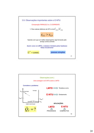 31
3.9. Observações importantes sobre o E-NTU
Comparação PARALELO vs. C-CORRENTE
1. Para valores idênticos de NTU e de maxmin CC &&
CPCC εε >
fazendo com que um melhor desempenho seja fornecido pelo
arranjo contra-corrente
61
Assim como no LMTD, o método é limitado pelas hipóteses
feitas inicialmente!
const.*
=U passes simplespasses simples
Observações (cont.)
Uma vantagem do E-NTU sobre o LMTD
Considere o problema:Considere o problema:
LMTDLMTD Tentativa e erroLMTDLMTD Tentativa e erro
EE--NTUNTU Diretamente
62
?=TQ& LMTDLMTD EE--NTUNTU
APLICAÇÕES:
PROCESSOS COMPACTOS
 