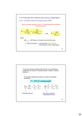 33
3.10. Extensão dos métodos para outras configurações
3.10.1. O método do fator de correção sobre a LMTD
Para um trocador qualquer no qual U* é aproximadamente constante
podemos escreverp
CCLM
T
M
T
TFU
Q
TU
Q
A
,
**
*
Δ
=
Δ
=
&&
onde:
CCLM
M
T
T
F
,Δ
Δ
≡
sendo:
65
CCLMT ,Δ LMTD para um trocador contra-corrente ideal
F Fator de correção: = 1 para CC ideal (REFERÊNCIA)
< 1 para todas as outras configurações
pode ser derivado analiticamente levando em consideração a
configuração do trocador em questão (passes múltiplos, correntes
cruzadas...)
F
As soluções analíticas são dadas em função dos seguintesAs soluções analíticas são dadas em função dos seguintes
parâmetros:
( )ãoconfiguraç,, RPFF =
inin
inout
TT
TT
T
T
P
,2,1
,2,2
max
2
−
−
=
Δ
Δ
≡
inout
outin
TT
TT
C
C
R
,2,2
,1,1
1
2
−
−
=≡ &
&
66
razão entre as taxas derazão entre as taxas de
capacidades térmicascapacidades térmicas
“efetividade térmica”“efetividade térmica”
 