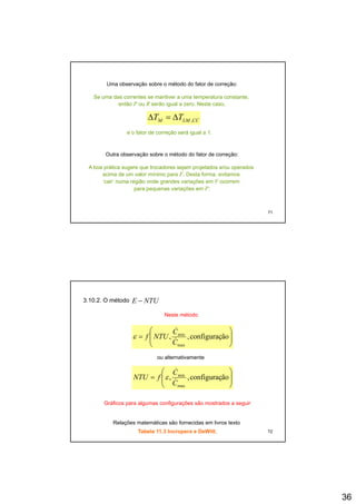 36
Uma observação sobre o método do fator de correção:
Se uma das correntes se mantiver a uma temperatura constante,
então P ou R serão igual a zero. Neste caso,
TT ΔΔ CCLMM TT ,Δ=Δ
e o fator de correção será igual a 1.
Outra observação sobre o método do fator de correção:
A boa prática sugere que trocadores sejam projetados e/ou operados
71
p g q j p j p
acima de um valor mínimo para F. Desta forma, evitamos
‘cair’ numa região onde grandes variações em F ocorrem
para pequenas variações em P.
3.10.2. O método NTUE −
Neste método
⎟
⎞
⎜
⎛
ãfiminC
NTUf
&
⎟⎟
⎠
⎜⎜
⎝
= ãoconfiguraç,,
max
min
C
NTUf &ε
⎟⎟
⎠
⎞
⎜⎜
⎝
⎛
= ãoconfiguraç,,
max
min
C
C
fNTU &
&
ε
ou alternativamente
72
Gráficos para algumas configurações são mostrados a seguir
Relações matemáticas são fornecidas em livros texto
Tabela 11.3 Incropera e DeWitt.
 