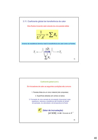 40
3.11. Coeficiente global de transferência de calor
Dois fluidos trocando calor através de uma parede sólida
1
∑= TR
AU **
1
Inverso da resistência térmica total à transferência de calor entre os fluidosInverso da resistência térmica total à transferência de calor entre os fluidos
79
∑ TR
2T1T
Q&
Coeficiente global (cont.)
Em trocadores de calor as seguintes condições são comuns
1. Paredes feitas de um único material (não compostas)( p )
2. Superfícies aletadas (em ambos os lados)
3. Formação de uma camada de incrustação (impurezas) cujas
espessura, natureza e resistência são funções do tempo
de operação, da velocidade e da temperatura do fluido
80
fR′′ (fator de incrustação)
[m2.K/W] Dimensão de
1−
h
 
