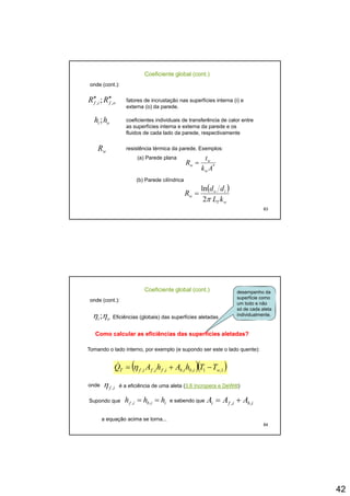 42
Coeficiente global (cont.)
onde (cont.):
ofif RR ,, ; ′′′′ fatores de incrustação nas superfícies interna (i) e
externa (o) da parede.
oi hh ; coeficientes individuais de transferência de calor entre
as superfícies interna e externa da parede e os
fluidos de cada lado da parede, respectivamente
wR resistência térmica da parede. Exemplos:
(a) Parede plana
*
Ak
t
R w
w =
83
Akw
w
(b) Parede cilíndrica
( )
wT
io
w
kL
dd
R
π2
ln
=
Coeficiente global (cont.)
onde (cont.):
oi ηη ; Eficiências (globais) das superfícies aletadas
desempenho da
superfície como
um todo e não
só de cada aleta
individualmente.
Como calcular as eficiências das superfíciesComo calcular as eficiências das superfícies aletadasaletadas??
Tomando o lado interno, por exemplo (e supondo ser este o lado quente):
( )( )1,1,,,,, wibibifififT TThAhAQ −+= η&
84
onde if ,η é a eficiência de uma aleta (3.6 Incropera e DeWitt)
Supondo que iibif hhh == ,, e sabendo que ibifi AAA ,, +=
a equação acima se torna...
 