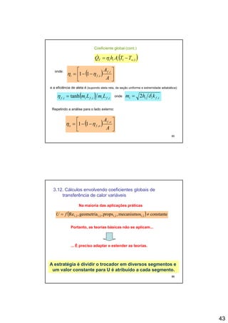43
Coeficiente global (cont.)
( )1,1 wiiiT TTAhQ −=η&
onde:
( ) ⎥
⎤
⎢
⎡
−−=
A if ,
11 ηη ( ) ⎥
⎦
⎢
⎣
−−=
A
ifi ,11 ηη
e a eficiência de aleta é (supondo aleta reta, de seção uniforme e extremidade adiabática):
( ) ifiifiif LmLm ,,, tanh=η onde ifiii khm ,2 δ=
Repetindo a análise para o lado e terno
85
( ) ⎥
⎦
⎤
⎢
⎣
⎡
−−=
A
A of
ofo
,
,11 ηη
Repetindo a análise para o lado externo:
3.12. Cálculos envolvendo coeficientes globais de
transferência de calor variáveis
( ) constantemecanismospropsgeometriaRe ≠= fU
Na maioria das aplicações práticas
( ) constantemecanismos,props,geometria,Re 1,21,21,22,1 ≠= fU
Portanto, as teorias básicas não se aplicam...
... É preciso adaptar e estender as teorias.
86
A estratégia é dividir o trocador em diversos segmentos e
um valor constante para U é atribuído a cada segmento.
 