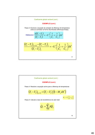 46
Coeficiente global variável (cont.)
EXEMPLO (cont.)
Passo 3: Escrever a equação da variação da diferença de temperatura
entre as correntes na forma discretizada (diferenças finitas)
( )( ) ( ) **21121 11TTTT jj
⎟
⎞
⎜
⎛−−− +
( )
( )
*
21
*
21
21 11
dA
CC
U
TT
TTd
⎟⎟
⎠
⎞
⎜⎜
⎝
⎛
+−=
−
−
&&
PARALELO
91
( )( ) ( )
( )
*
21
*
21
21121 11
A
CC
U
TT
j
j
jj
δ⎟⎟
⎠
⎞
⎜⎜
⎝
⎛
+−=
−
+
&&
Coeficiente global variável (cont.)
EXEMPLO (cont.)
Passo 4: Resolver a equação acima para a diferença de temperaturas
( )( ) ( ) ( )*
21121 1 AMTTTT jjj
δ−−=− +
Passo 5: Calcular a taxa de transferência de calor total
N
⎟⎟
⎠
⎞
⎜⎜
⎝
⎛
+−=
21
* 11
CC
UM jj &&
92
∑=
=
N
j
jT QQ
1
&& δ
 