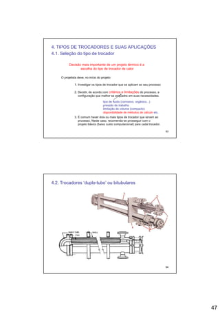 47
4. TIPOS DE TROCADORES E SUAS APLICAÇÕES
4.1. Seleção do tipo de trocador
Decisão mais importante de um projeto térmico é a
escolha do tipo de trocador de calor
O projetista deve, no início do projeto:
1. Investigar os tipos de trocador que se aplicam ao seu processo
2. Decidir, de acordo com critérios e limitações do processo, a
configuração que melhor se enquadra em suas necessidades.
tipo de fluido (corrosivo, orgânico...)
pressão de trabalho
93
3. É comum haver dois ou mais tipos de trocador que sirvam ao
processo. Neste caso, recomenda-se prosseguir com o
projeto básico (baixo custo computacional) para cada trocador.
pressão de trabalho
limitação de volume (compacto)
disponibilidade de métodos de cálculo etc.
4.2. Trocadores ‘duplo-tubo’ ou bitubulares
94
 