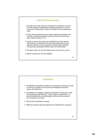 48
CARACTERÍSTICAS BÁSICAS
1. Consiste de um tubo montado internamente e concêntrico a um tubo
de maior diâmetro. Acoplamentos hidráulicos (flanges etc.) servem
para guiar os fluidos para o interior do trocador e de uma seção para
outraoutra.
2. O tubo interno geralmente possui aletas longitudinais soldadas inter-
namente ou externamente para aumentar a área de troca térmica
para o fluido de menor C.T.C.
3. Usado na maioria das vezes para transferência de calor sensível
(aquecimento ou resfriamento) em situações onde áreas de troca
pequenas (até 50 m2) são necessárias. Condensação e ebulição
95
p q ( ) ç ç
em pequenas quantidades também podem ser acomodadas.
4. Em alguns casos, há um feixe tubular interno ao invés de um tubo.
5. Alguns modelos são “itens de catálogo”.
VANTAGENS
1. Flexibilidade na aplicação, podendo ser conectados em diversos arranjos
em série e/ou paralelo a fim de acomodar limitações de perda de
carga e de temperatura;
2. Flexibilidade na montagem, podendo ser facilmente construídos a partir
de componentes disponíveis (ex.: tubos, flanges, acoplamentos...) e
também facilidade de aumento/redução da área de troca de acordo
com variações no processo;
3. São de fácil manutenção e limpeza;
4 Métodos de cálculo são razoavelmente bem estabelecidos e precisos;
96
4. Métodos de cálculo são razoavelmente bem estabelecidos e precisos;
 