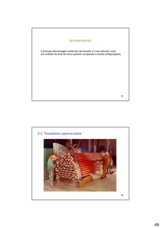49
DESVANTAGENS
A principal desvantagem deste tipo de trocador é o seu elevado custop p g p
por unidade de área de troca (quando comparado a outras configurações).
97
4.3. Trocadores casco-e-tubos
98
 