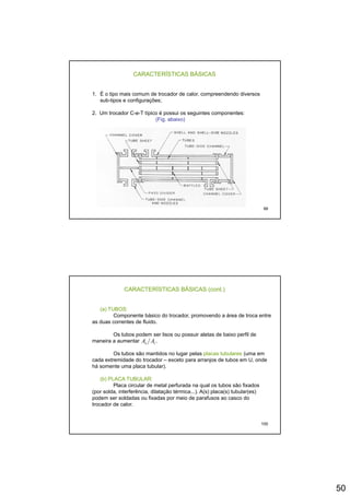 50
CARACTERÍSTICAS BÁSICAS
1. É o tipo mais comum de trocador de calor, compreendendo diversos
sub-tipos e configurações;
2 Um trocador C-e-T típico é possui os seguintes componentes:2. Um trocador C-e-T típico é possui os seguintes componentes:
(Fig. abaixo)
99
CARACTERÍSTICAS BÁSICAS (cont.)
(a) TUBOS:
Componente básico do trocador, promovendo a área de troca entre
as duas correntes de fluido.
Os tubos podem ser lisos ou possuir aletas de baixo perfil de
maneira a aumentar .
Os tubos são mantidos no lugar pelas placas tubulares (uma em
cada extremidade do trocador – exceto para arranjos de tubos em U, onde
há somente uma placa tubular).
(b) PLACA TUBULAR:
io AA
100
( )
Placa circular de metal perfurada na qual os tubos são fixados
(por solda, interferência, dilatação térmica...). A(s) placa(s) tubular(es)
podem ser soldadas ou fixadas por meio de parafusos ao casco do
trocador de calor.
 