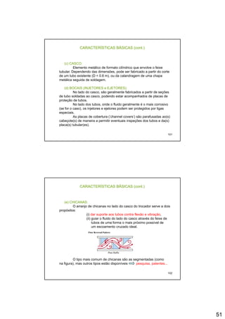 51
CARACTERÍSTICAS BÁSICAS (cont.)
(c) CASCO:
Elemento metálico de formato cilíndrico que envolve o feixe
tubular. Dependendo das dimensões, pode ser fabricado a partir do cortep , p p
de um tubo existente (D < 0.6 m), ou da calandragem de uma chapa
metálica seguida de soldagem.
(d) BOCAIS (INJETORES e EJETORES):
No lado do casco, são geralmente fabricados a partir de seções
de tubo soldadas ao casco, podendo estar acompanhados de placas de
proteção de tubos.
No lado dos tubos, onde o fluido geralmente é o mais corrosivo
( f ) i j j d id li
101
(se for o caso), os injetores e ejetores podem ser protegidos por ligas
especiais.
As placas de cobertura (‘channel covers’) são parafusadas ao(s)
cabeçote(s) de maneira a permitir eventuais inspeções dos tubos e da(s)
placa(s) tubular(es).
CARACTERÍSTICAS BÁSICAS (cont.)
(e) CHICANAS:
O arranjo de chicanas no lado do casco do trocador serve a dois
propósitos:p p
(i) dar suporte aos tubos contra flexão e vibração,
(ii) guiar o fluido do lado do casco através do feixe de
tubos de uma forma o mais próximo possível de
um escoamento cruzado ideal.
102
O tipo mais comum de chicanas são as segmentadas (como
na figura), mas outros tipos estão disponíveis pesquisa, patentes...
 
