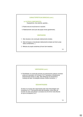 52
CARACTERÍSTICAS BÁSICAS (cont.)
(e) OUTROS COMPONENTES:
Espaçadores, tiras selantes, gaxetas....
3 Razão área de troca/volume é razoável3. Razão área de troca/volume é razoável.
4. Relativamente caros pois são peças únicas (geralmente).
VANTAGENS
1. São robustos e de construção relativamente simples;
103
1. São robustos e de construção relativamente simples;
2. São de limpeza e manutenção relativamente simples (se forem proje-
tados corretamente...);
3. Métodos de projeto existentes já foram bem testados;
VANTAGENS (cont.)
4. Flexibilidade na construção permite que praticamente qualquer processo
possa ser executado num trocador C-e-T (pressões e temperaturas
extremamente baixas ou altas, altas diferenças de temperatura,
mudança de fase, incrustações severas, fluidos corrosivos...).
DESVANTAGENS
Os itens 3 e 4 acima são responsáveis pela maior desvantagem dos
trocadores C e T Para grande parte das situações outros tipos de
104
trocadores C-e-T. Para grande parte das situações, outros tipos de
trocador de calor executariam o processo de uma forma mais eficiente
do que os trocadores C-e-T.
 