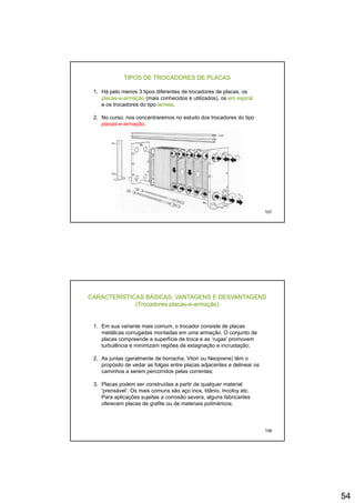 54
TIPOS DE TROCADORES DE PLACAS
1. Há pelo menos 3 tipos diferentes de trocadores de placas, os
placas-e-armação (mais conhecidos e utilizados), os em espiral
e os trocadores do tipo lamela.
2. No curso, nos concentraremos no estudo dos trocadores do tipo
placas-e-armação.
107
CARACTERÍSTICAS BÁSICAS, VANTAGENS E DESVANTAGENS
(Trocadores placas-e-armação)
1. Em sua variante mais comum, o trocador consiste de placas
metálicas corrugadas montadas em uma armação. O conjunto demetálicas corrugadas montadas em uma armação. O conjunto de
placas compreende a superfície de troca e as ‘rugas’ promovem
turbulência e minimizam regiões de estagnação e incrustação;
2. As juntas (geralmente de borracha, Viton ou Neoprene) têm o
propósito de vedar as folgas entre placas adjacentes e delinear os
caminhos a serem percorridos pelas correntes;
3. Placas podem ser construídas a partir de qualquer material
108
‘prensável’. Os mais comuns são aço inox, titânio, Incoloy etc.
Para aplicações sujeitas a corrosão severa, alguns fabricantes
oferecem placas de grafite ou de materiais poliméricos;
 