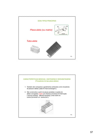 57
DOIS TIPOS PRINCIPAIS
Placa-aleta (ou matriz)( )
Tubo-aleta
113
CARACTERÍSTICAS BÁSICAS, VANTAGENS E DESVANTAGENS
(Trocadores do tipo placa-aletas)
1. Também são compactos e geralmente conhecidos como trocadores
de placas-e-aletas (‘plate fin heat exchangers’);de placas e aletas ( plate fin heat exchangers );
2. São construídos a partir de placas paralelas e seções de
aletas corrugadas unidas por diversos processos de fabricação
(‘vacuum brazing’, ‘diffusion-bonding’) umas sobre as
outras (formando um “sanduíche”);
114
 
