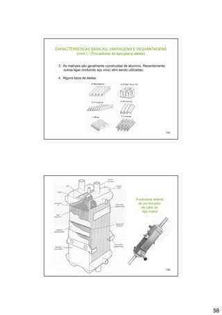 58
CARACTERÍSTICAS BÁSICAS, VANTAGENS E DESVANTAGENS
(cont.) - (Trocadores do tipo placa-aletas)
3. As matrizes são geralmente construídas de alumínio. Recentemente,
outras ligas (incluindo aço inox) vêm sendo utilizadas;
4. Alguns tipos de aletas:
115
A estrutura interna
de um trocador
de calor do
tipo matriz
116
 