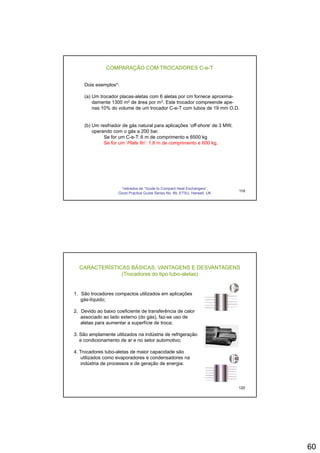 60
COMPARAÇÃO COM TROCADORES C-e-T
Dois exemplos*:
(a) Um trocador placas-aletas com 6 aletas por cm fornece aproxima-
damente 1300 m2 de área por m3. Este trocador compreende ape-damente 1300 m de área por m . Este trocador compreende ape
nas 10% do volume de um trocador C-e-T com tubos de 19 mm O.D.
(b) Um resfriador de gás natural para aplicações ‘off-shore’ de 3 MW,
operando com o gás a 200 bar.
Se for um C-e-T: 6 m de comprimento e 6500 kg
Se for um ‘Plate fin’: 1.8 m de comprimento e 600 kg.
119
*retirados de “Guide to Compact Heat Exchangers”,
Good Practice Guide Series No. 89, ETSU, Harwell, UK.
CARACTERÍSTICAS BÁSICAS, VANTAGENS E DESVANTAGENS
(Trocadores do tipo tubo-aletas)
1. São trocadores compactos utilizados em aplicações
gás-líquido;gás líquido;
2. Devido ao baixo coeficiente de transferência de calor
associado ao lado externo (do gás), faz-se uso de
aletas para aumentar a superfície de troca;
3. São amplamente utilizados na indústria de refrigeração
e condicionamento de ar e no setor automotivo;
120
4. Trocadores tubo-aletas de maior capacidade são
utilizados como evaporadores e condensadores na
indústria de processos e de geração de energia.
 