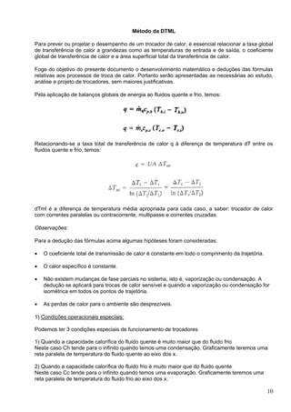 10
Método da DTML
Para prever ou projetar o desempenho de um trocador de calor, é essencial relacionar a taxa global
de transferência de calor a grandezas como as temperaturas de entrada e de saída, o coeficiente
global de transferência de calor e a área superficial total da transferência de calor.
Foge do objetivo do presente documento o desenvolvimento matemático e deduções das fórmulas
relativas aos processos de troca de calor. Portanto serão apresentadas as necessárias ao estudo,
análise e projeto de trocadores, sem maiores justificativas.
Pela aplicação de balanços globais de energia ao fluidos quente e frio, temos:
Relacionando-se a taxa total de transferência de calor q à diferença de temperatura dT entre os
fluidos quente e frio, temos:
dTml é a diferença de temperatura média apropriada para cada caso, a saber: trocador de calor
com correntes paralelas ou contracorrente, multipasse e correntes cruzadas.
Observações:
Para a dedução das fórmulas acima algumas hipóteses foram consideradas:
• O coeficiente total de transmissão de calor é constante em todo o comprimento da trajetória.
• O calor específico é constante.
• Não existem mudanças de fase parciais no sistema, isto é, vaporização ou condensação. A
dedução se aplicará para trocas de calor sensível e quando a vaporização ou condensação for
isométrica em todos os pontos de trajetória.
• As perdas de calor para o ambiente são desprezíveis.
1) Condições operacionais especiais:
Podemos ter 3 condições especiais de funcionamento de trocadores
1) Quando a capacidade calorífica do fluido quente é muito maior que do fluido frio
Neste caso Ch tende para o infinito quando temos uma condensação. Graficamente teremos uma
reta paralela de temperatura do fluido quente ao eixo dos x.
2) Quando a capacidade calorífica do fluido frio é muito maior que do fluido quente
Neste caso Cc tende para o infinito quando temos uma evaporação. Graficamente teremos uma
reta paralela de temperatura do fluido frio ao eixo dos x.
 