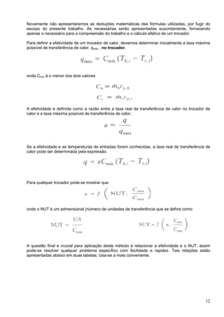 12
Novamente não apresentaremos as deduções matemáticas das fórmulas utilizadas, por fugir do
escopo do presente trabalho. As necessárias serão apresentadas suscintamente, fornecendo
apenas o necessário para a compreensão do trabalho e o cálculo efetivo de um trocador.
Para definir a efetividade de um trocador de calor, devemos determinar inicialmente a taxa máxima
possível de transferência de calor, qmáx , no trocador.
onde Cmín é o menor dos dois valores
.
A efetividade é definida como a razão entre a taxa real de transferência de calor no trocador de
calor e a taxa máxima possível de transferência de calor,
Se a efetividade e as temperaturas de entradas forem conhecidas, a taxa real de transferência de
calor pode ser determinada pela expressão
Para qualquer trocador pode-se mostrar que
onde o NUT é um admensional (número de unidades de transferência que se define como
A questão final e crucial para aplicação deste método é relacionar a efetividade e o NUT, assim
pode-se resolver qualquer problema específico com facilidade e rapidez. Tais relações estão
apresentadas abaixo em duas tabelas. Usa-se a mais conveniente.
 